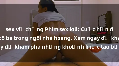 sex vợ chồng Phim sex loli: Cuộc hẹn đầy kích thích của cô bé trong ngôi nhà hoang. Xem ngay để khám phá những khoảnh khắc táo bạo và nóng bỏng!