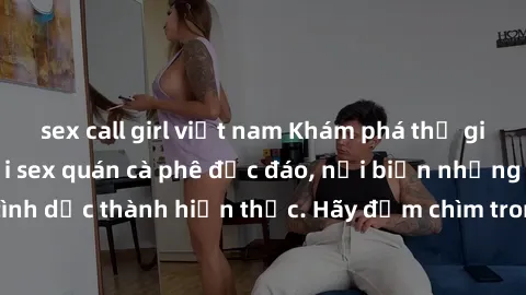 sex call girl việt nam Khám phá thế giới đầy mê hoặc tại sex quán cà phê độc đáo, nơi biến những ước mơ tình dục thành hiện thực. Hãy đắm chìm trong không gian đầy kích thích này!
