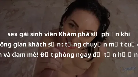 sex gái sinh viên Khám phá sự phấn khích của sex trong không gian khách sạn: từng chuyện một cuộc hẹn nồng nàn và đam mê! Đặt phòng ngay để tận hưởng trải nghiệm đầy kích thích và thú vị!