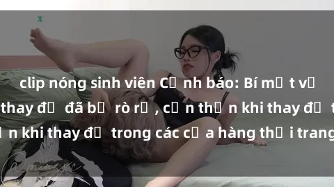 clip nóng sinh viên Cảnh báo: Bí mật về camera sex phòng thay đồ đã bị rò rỉ, cẩn thận khi thay đồ trong các cửa hàng thời trang đồ lót.