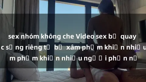 sex nhóm không che Video sex bị quay lén gây sốc: Cuộc sống riêng tư bị xâm phạm khiến nhiều người phẫn nộ