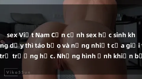 sex Việt Nam Cận cảnh sex học sinh không che: cuộc sống dậy thì táo bạo và nồng nhiệt của giới trẻ trường học. Những hình ảnh khiến bạn không thể rời mắt!