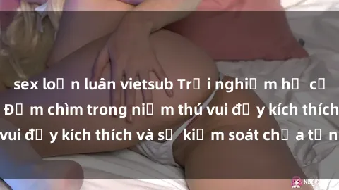 sex loạn luân vietsub Trải nghiệm hư cấu: Sex trói buộc - Đắm chìm trong niềm thú vui đầy kích thích và sự kiểm soát chưa từng có