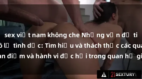 sex việt nam không che Những vấn đề tiềm ẩn của sex nô lệ tình dục: Tìm hiểu và thách thức các quan điểm và hành vi độc hại trong quan hệ giữa người và người.