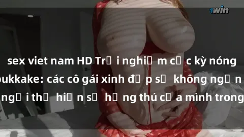 sex viet nam HD Trải nghiệm cực kỳ nóng bỏng với sex jav bukkake: các cô gái xinh đẹp sẽ không ngần ngại thể hiện sự hứng thú của mình trong buổi tiệc đầy kích thích