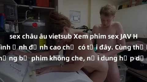sex châu âu vietsub Xem phim sex JAV HD với chất lượng hình ảnh đỉnh cao chỉ có tại đây. Cùng thưởng thức những bộ phim không che, nội dung hấp dẫn và đầy kích thích ngay hôm nay!