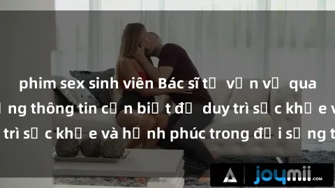 phim sex sinh viên Bác sĩ tư vấn về quan hệ tình dục: Những thông tin cần biết để duy trì sức khỏe và hạnh phúc trong đời sống tình dục