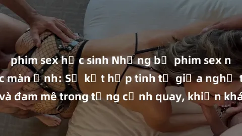 phim sex học sinh Những bộ phim sex ngoại quốc gây sốc màn ảnh: Sự kết hợp tinh tế giữa nghệ thuật và đam mê trong từng cảnh quay, khiến khán giả không thể rời mắt.