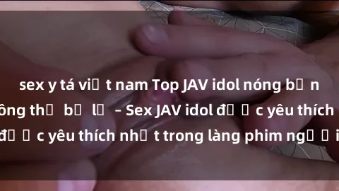 sex y tá việt nam Top JAV idol nóng bỏng nhất mà bạn không thể bỏ lỡ – Sex JAV idol được yêu thích nhất trong làng phim người lớn.