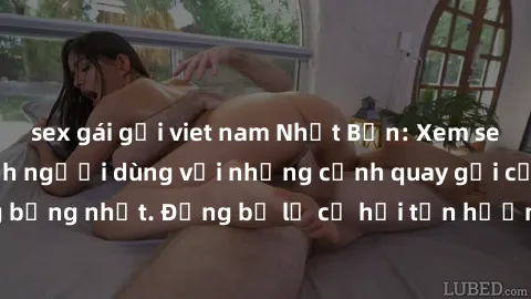 sex gái gọi viet nam Nhật Bản: Xem sex không che lừa tình người dùng với những cảnh quay gợi cảm và nóng bỏng nhất. Đừng bỏ lỡ cơ hội tận hưởng những trải nghiệm thú vị này!