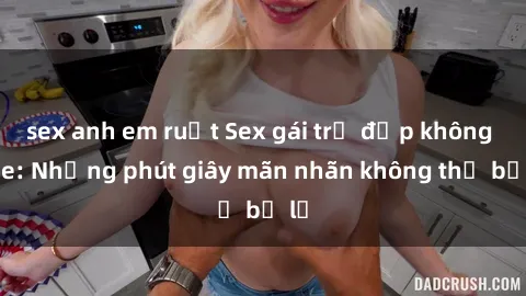 sex anh em ruột Sex gái trẻ đẹp không che: Những phút giây mãn nhãn không thể bỏ lỡ