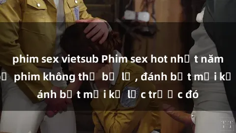 phim sex vietsub Phim sex hot nhất năm  Top những bộ phim không thể bỏ lỡ, đánh bật mọi kỷ lục trước đó