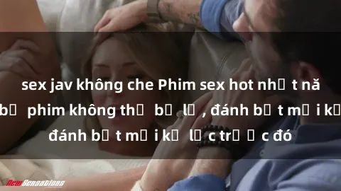 sex jav không che Phim sex hot nhất năm  Top những bộ phim không thể bỏ lỡ, đánh bật mọi kỷ lục trước đó