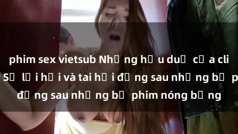 phim sex vietsub Những hậu duệ của clip sex đình đám: Sự lợi hại và tai hại đằng sau những bộ phim nóng bỏng