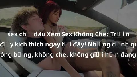 sex chị dâu Xem Sex Không Che: Trải nghiệm mới lạ và đầy kích thích ngay tại đây! Những cảnh quay nóng bỏng, không che, không giới hạn đang chờ đón bạn. Đừng bỏ lỡ!