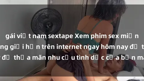 gái việt nam sextape Xem phim sex miễn phí hoàn toàn không giới hạn trên internet ngay hôm nay để thỏa mãn nhu cầu tình dục của bạn mà không tốn chi phí.