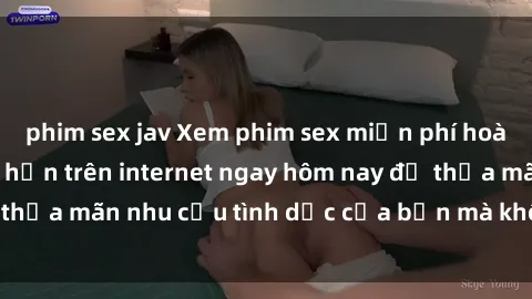 phim sex jav Xem phim sex miễn phí hoàn toàn không giới hạn trên internet ngay hôm nay để thỏa mãn nhu cầu tình dục của bạn mà không tốn chi phí.