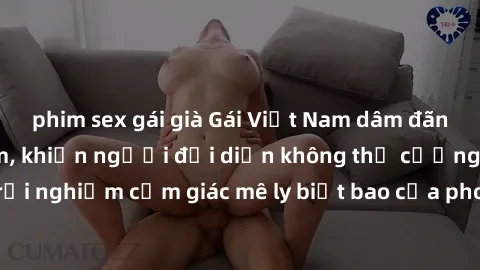 phim sex gái già Gái Việt Nam dâm đãng làm tình say đắm, khiến người đối diện không thể cưỡng lại được. Hãy trải nghiệm cảm giác mê ly biết bao của phong cách yêu đương đậm chất dân tộc!
