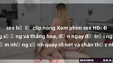 sex bị lộ clip nóng Xem phim sex HD: Đỉnh cao của sự sung sướng và thăng hoa, đến ngay để trải nghiệm những cảnh quay rõ nét và chân thực nhất. Hãy cùng khám phá!