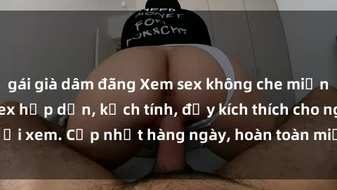 gái già dâm đãng Xem sex không che miễn phí - Những clip sex hấp dẫn, kịch tính, đầy kích thích cho người xem. Cập nhật hàng ngày, hoàn toàn miễn phí, độ phân giải cao.