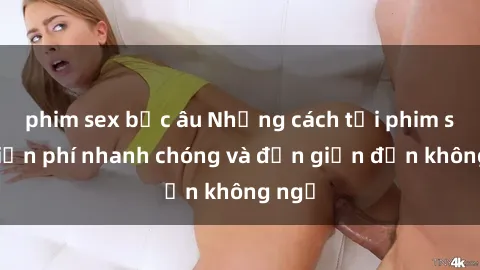 phim sex bắc âu Những cách tải phim sex miễn phí nhanh chóng và đơn giản đến không ngờ