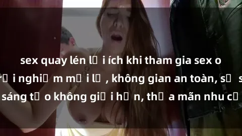 sex quay lén lợi ích khi tham gia sex online không che: Trải nghiệm mới lạ, không gian an toàn, sự sáng tạo không giới hạn, thỏa mãn nhu cầu tình dục của bạn.