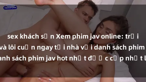 sex khách sạn Xem phim jav online: trải nghiệm hấp dẫn và lôi cuốn ngay tại nhà với danh sách phim jav hot nhất được cập nhật liên tục.
