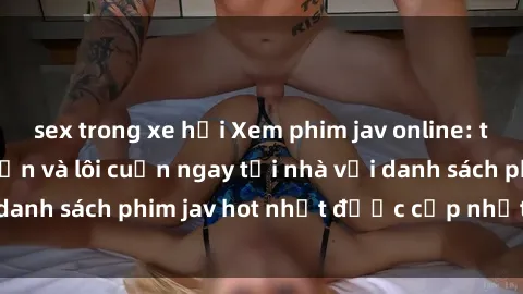 sex trong xe hơi Xem phim jav online: trải nghiệm hấp dẫn và lôi cuốn ngay tại nhà với danh sách phim jav hot nhất được cập nhật liên tục.