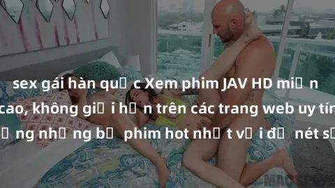 sex gái hàn quốc Xem phim JAV HD miễn phí chất lượng cao, không giới hạn trên các trang web uy tín. Yên tâm tận hưởng những bộ phim hot nhất với độ nét sắc sảo, đẹp mắt ngay tại nhà. Hãy trải nghiệm n