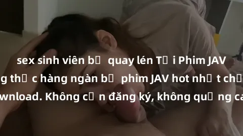 sex sinh viên bị quay lén Tải Phim JAV Miễn Phí - Thưởng thức hàng ngàn bộ phim JAV hot nhất chỉ cần click download. Không cần đăng ký, không quảng cáo - Dễ dàng tải về và xem online!