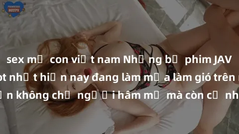 sex mẹ con việt nam Những bộ phim JAV idol không che hot nhất hiện nay đang làm mưa làm gió trên mạng, hấp dẫn không chỉ người hâm mộ mà còn cả những ai mới tìm hiểu về thể loại này!