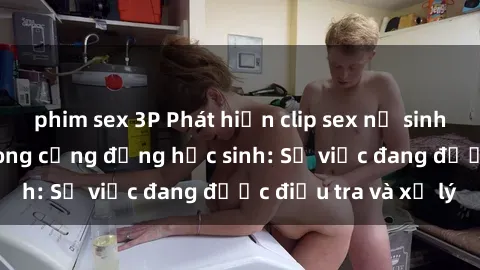 phim sex 3P Phát hiện clip sex nữ sinh gây chấn động trong cộng đồng học sinh: Sự việc đang được điều tra và xử lý