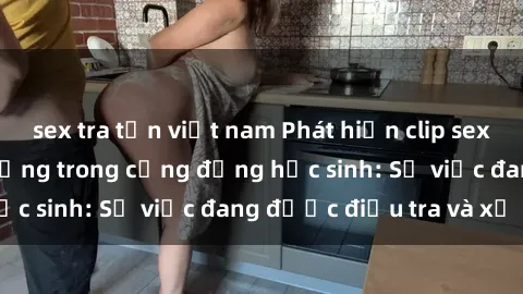 sex tra tấn việt nam Phát hiện clip sex nữ sinh gây chấn động trong cộng đồng học sinh: Sự việc đang được điều tra và xử lý