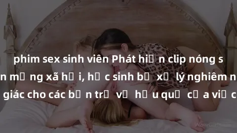 phim sex sinh viên Phát hiện clip nóng sinh viên gây sốt trên mạng xã hội, học sinh bị xử lý nghiêm ngặt. Đây là cảnh giác cho các bạn trẻ về hậu quả của việc chia sẻ thông tin trái phép trên internet