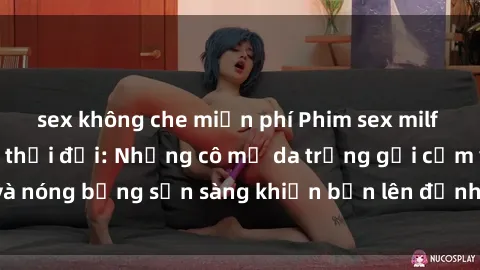 sex không che miễn phí Phim sex milf hấp dẫn nhất mọi thời đại: Những cô mẹ da trắng gợi cảm và nóng bỏng sẵn sàng khiến bạn lên đỉnh chỉ trong chớp mắt!