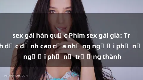 sex gái hàn quốc Phim sex gái già: Trải nghiệm tình dục đỉnh cao của những người phụ nữ trưởng thành