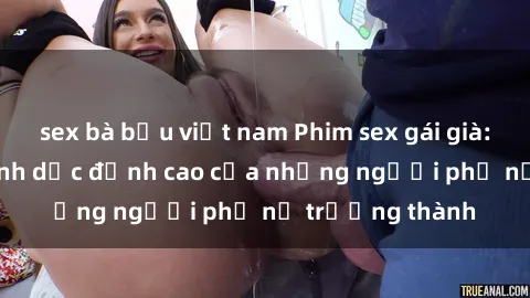 sex bà bầu việt nam Phim sex gái già: Trải nghiệm tình dục đỉnh cao của những người phụ nữ trưởng thành