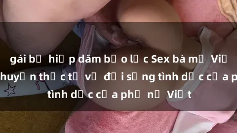 gái bị hiếp dâm bạo lực Sex bà mẹ Việt Nam: Câu chuyện thực tế về đời sống tình dục của phụ nữ Việt