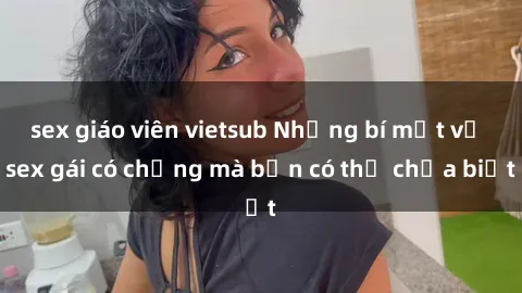 sex giáo viên vietsub Những bí mật về sex gái có chồng mà bạn có thể chưa biết