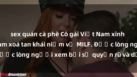 sex quán cà phê Cô gái Việt Nam xinh đẹp và gợi cảm làm xoá tan khái niệm về MILF. Được lòng người xem bởi sự quyến rũ và dễ thương.