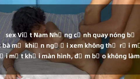 sex Việt Nam Những cảnh quay nóng bỏng trong phim sex bà mẹ khiến người xem không thể rời mắt khỏi màn hình, đảm bảo không làm bạn thất vọng!