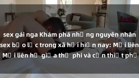 sex gái nga Khám phá những nguyên nhân và hậu quả của sex bạo lực trong xã hội hiện nay: Mối liên hệ giữa thị phi và cần thiết phải ngăn chặn.
