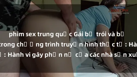 phim sex trung quốc Gái bị trói và bị ép buộc làm tình trong chương trình truyền hình thực tế: Hành vi gây phẫn nộ của các nhà sản xuất và người xem.
