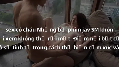 sex cô cháu Những bộ phim jav SM không che khiến người xem không thể rời mắt. Điểm nổi bật của thể loại này là sự tinh tế trong cách thể hiện cảm xúc và sự hấp dẫn của những cảnh quay.