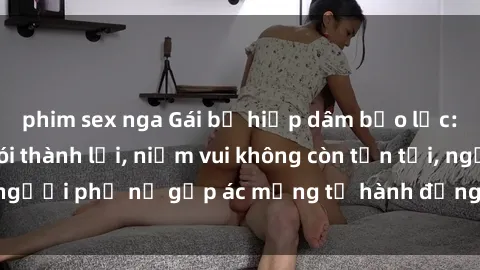 phim sex nga Gái bị hiếp dâm bạo lực: Nỗi đau không nói thành lời, niềm vui không còn tồn tại, người phụ nữ gặp ác mộng từ hành động độc ác của kẻ xấu.