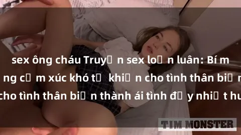 sex ông cháu Truyện sex loạn luân: Bí mật gia đình và những cảm xúc khó tả khiến cho tình thân biến thành ái tình đầy nhiệt huyết
