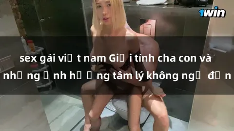 sex gái việt nam Giới tính cha con và những ảnh hưởng tâm lý không ngờ đến
