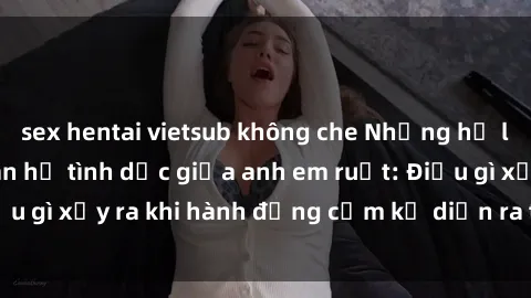 sex hentai vietsub không che Những hệ lụy của việc có quan hệ tình dục giữa anh em ruột: Điều gì xảy ra khi hành động cấm kỵ diễn ra trong gia đình?
