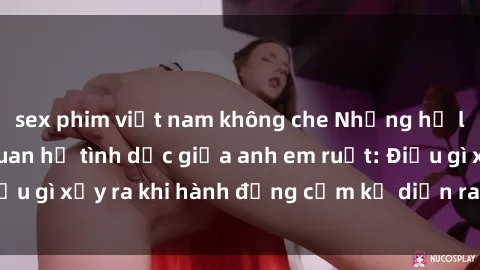 sex phim việt nam không che Những hệ lụy của việc có quan hệ tình dục giữa anh em ruột: Điều gì xảy ra khi hành động cấm kỵ diễn ra trong gia đình?