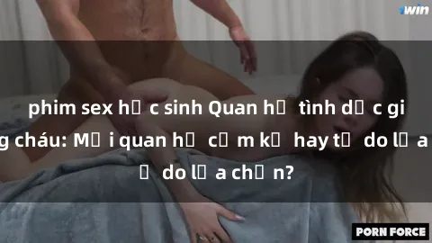 phim sex học sinh Quan hệ tình dục giữa ông cháu: Mối quan hệ cấm kỵ hay tự do lựa chọn?